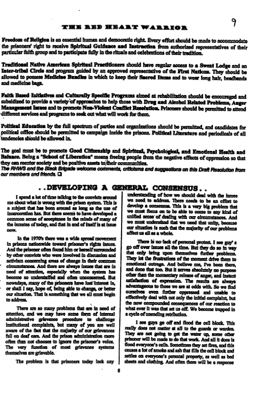 THE RED HEART WARRXO!  st ton e e Bl et s i e it o v St Gliscs 123 i o b i o s o e s o of e oy  Traditionsl Native Amerieas Spiritus] Praetitioners should have regular sccess to & Sweat Lodge and Tatenribel Ciree 2 jogre gukdod by  epproved tpresecaiv of e Frst Nadkons. They o s alowed t posees Mdlie Bendie in wich (s ko thoi Sacred Toms o o wee hng b, betbende 2 modicns bga.  Fuleh Based Iitlutives end Caturally Speciic Programms eimed et ebabifizion shoold be encouregod snd b i1 e f peechos el s it Dreg e Akl Bt Proes,Anpe Mazagesseat arnes 1 pomaots Nos-Viokent Coafiet Resotution. Prisoers should be permitd o std ifferest srviees nd progrems  seek out wht will work fo then.  Pollteal Edueston by th ful specruesof parties end orgaaiestions should b permid, exd cadidstes for poltaloffcoshou bo poritod 0 campaiga sk the prisons. Pollten Lierature and porodiots of al teodeacio stoad b alowed (n.  Tho goel must be o promats Good Citlenship end Spirteesl, Prychologisl, and Emotional Hesith and Batuace, Being  "School of Liberution” meens iveing poople fum the negativo effecs of oppression s0 et they cansonter sociey ead b posiivo sastst i commumiis.  The RHWS and the Bisck Brjads wekcome commests, crclama snd sugpestons an this Drat Resolton rom our mombers and ercie. O  T — 1w e s T | 5o S Tt s e n . 3  i v s b o = oo bt s it | (5% S ke ot oo s o i i o ey o | S 2 of g vl o e ettt o e | 7 2 ernid Gt o ot iy, Ve bl affoct a8 ol a8 & whole.  1 e 1570 e v  wite st vens | e o, - s ey e (owed pli’s 458 U | g o b i, B 5y i o e s el e | £, o e ol e,  1 o ot e Lovevd i e | eyt i of B s 0 G . ociien coneog et of deags b ek S | olrad catmgn, A belws ey e b e Aud s sty o | e o e v by  S, by ‘ocher than the momentary release of aager, and tnswat S 0 chaiibad e ey satisfaction of eremion. The rewly are slweys e,y of 8 b v o Ut 1 | ivguos o e 1 64 i B e o sl ]y, oo f beng il chmgn, o bty | S 1 i e o ks vl 4 oo iaton Ths e sometiog e wo ll st begin | G S0 SO et wable bl e now compounded consequences of cur reaction (o  st 50 iy bl s i s of | ek v B o G S e o 58 22y Lo e s of B | eyl o i o Slusiamive ghusie pube © ddig 1500 off d flood the cell block. This. ot cocpety bt oy f 700 10 W |ty o o a8 e e o o e Bt he oty of o i | Tl o 2t o 1,0 6 gk o ks, Fll oo def cam. A e st | e il bo mada i do that week. Aud all & dose s o i chos o rr h et i, | 0o, St e g T vy St of w7t | o e 8 B  | i  stlen a0 everyone’s sl propaty, s well e bed Shects s g, A ofes e wil b & respore  3 ! 1 i : 